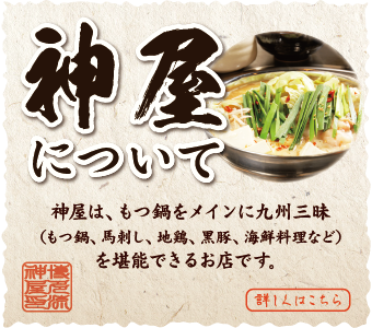 神屋について 神屋は、もつ鍋をメインに九州三昧（もつ鍋、馬刺し、地鶏、黒豚、海鮮料理など）を堪能できるお店です。